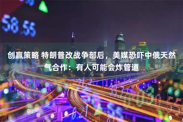 创赢策略 特朗普改战争部后，美媒恐吓中俄天然气合作：有人可能会炸管道