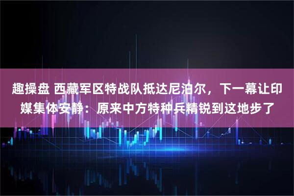 趣操盘 西藏军区特战队抵达尼泊尔，下一幕让印媒集体安静：原来中方特种兵精锐到这地步了