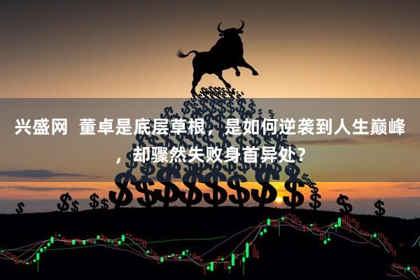 兴盛网  董卓是底层草根，是如何逆袭到人生巅峰，却骤然失败身首异处？