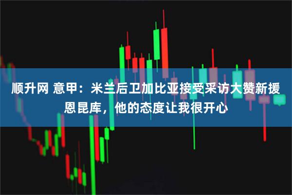 顺升网 意甲：米兰后卫加比亚接受采访大赞新援恩昆库，他的态度让我很开心