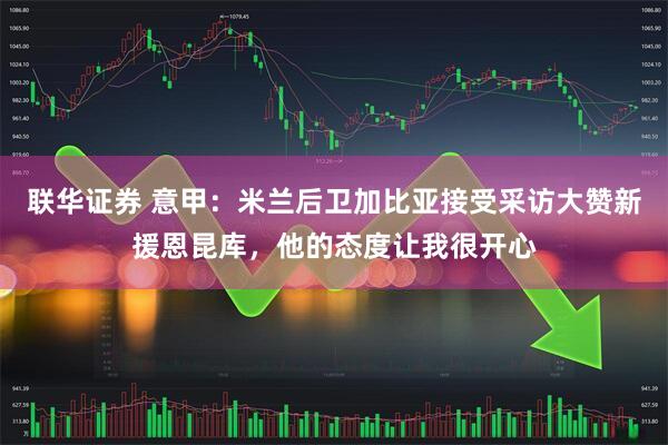 联华证券 意甲：米兰后卫加比亚接受采访大赞新援恩昆库，他的态度让我很开心