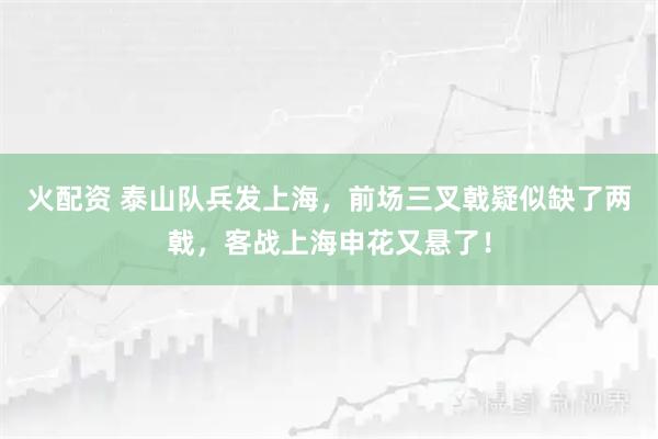 火配资 泰山队兵发上海，前场三叉戟疑似缺了两戟，客战上海申花又悬了！