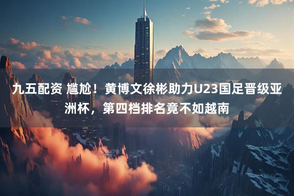 九五配资 尴尬！黄博文徐彬助力U23国足晋级亚洲杯，第四档排名竟不如越南