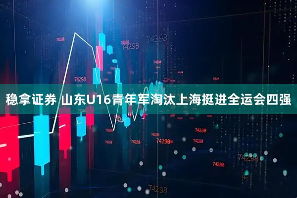 稳拿证券 山东U16青年军淘汰上海挺进全运会四强