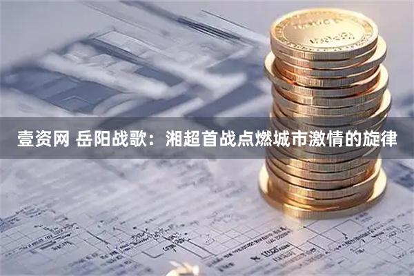 壹资网 岳阳战歌：湘超首战点燃城市激情的旋律