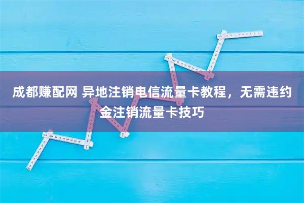 成都赚配网 异地注销电信流量卡教程，无需违约金注销流量卡技巧