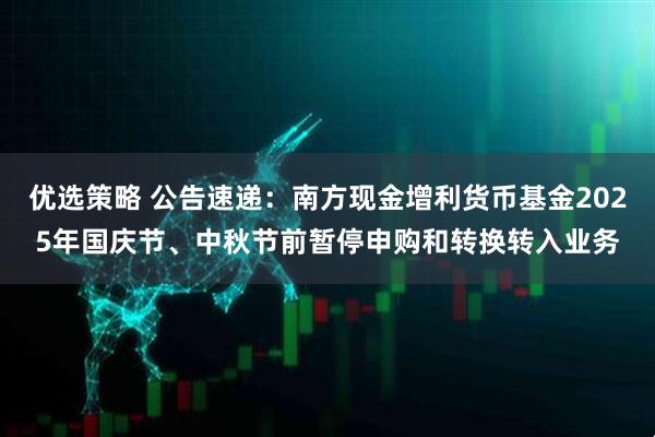 优选策略 公告速递：南方现金增利货币基金2025年国庆节、中秋节前暂停申购和转换转入业务