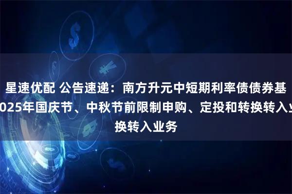 星速优配 公告速递：南方升元中短期利率债债券基金2025年国庆节、中秋节前限制申购、定投和转换转入业务