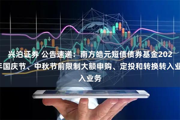 兴泊证券 公告速递：南方皓元短债债券基金2025年国庆节、中秋节前限制大额申购、定投和转换转入业务