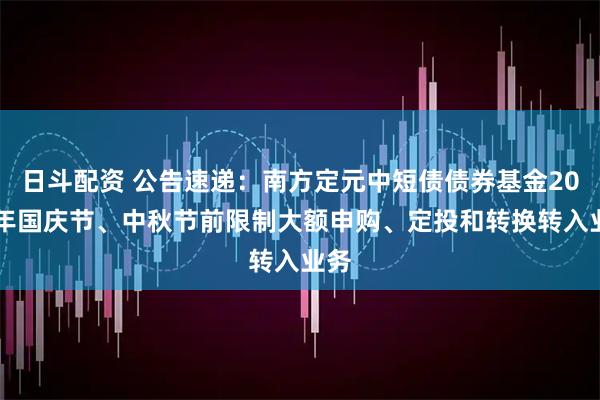 日斗配资 公告速递：南方定元中短债债券基金2025年国庆节、中秋节前限制大额申购、定投和转换转入业务