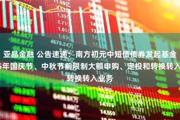 亚晶金融 公告速递：南方初元中短债债券发起基金2025年国庆节、中秋节前限制大额申购、定投和转换转入业务