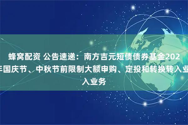 蜂窝配资 公告速递：南方吉元短债债券基金2025年国庆节、中秋节前限制大额申购、定投和转换转入业务