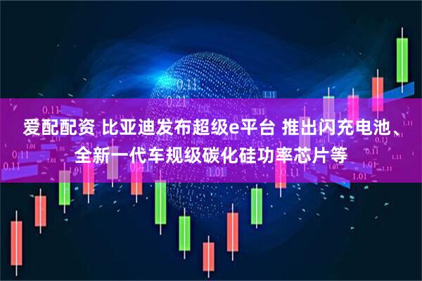 爱配配资 比亚迪发布超级e平台 推出闪充电池、全新一代车规级碳化硅功率芯片等
