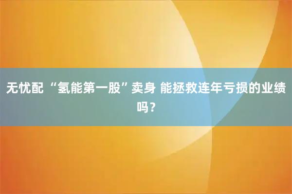 无忧配 “氢能第一股”卖身 能拯救连年亏损的业绩吗？