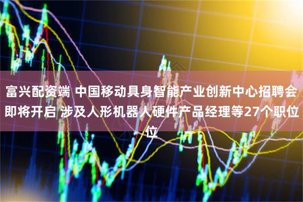 富兴配资端 中国移动具身智能产业创新中心招聘会即将开启 涉及人形机器人硬件产品经理等27个职位