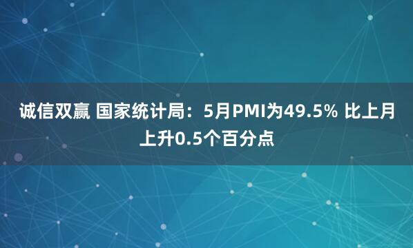 诚信双赢 国家统计局：5月PMI为49.5% 比上月上升0.5个百分点