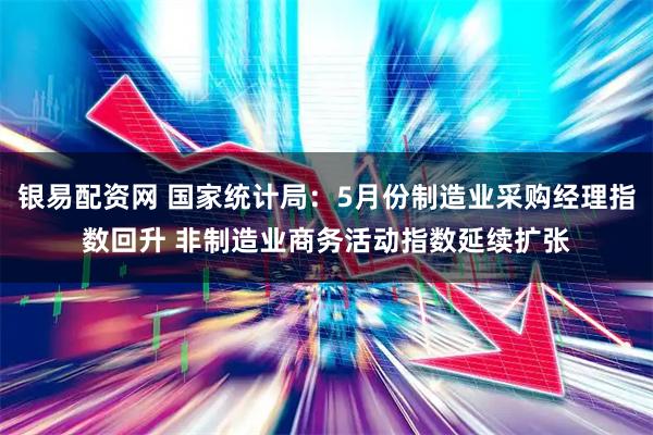 银易配资网 国家统计局：5月份制造业采购经理指数回升 非制造业商务活动指数延续扩张