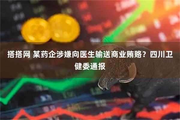搭搭网 某药企涉嫌向医生输送商业贿赂？四川卫健委通报