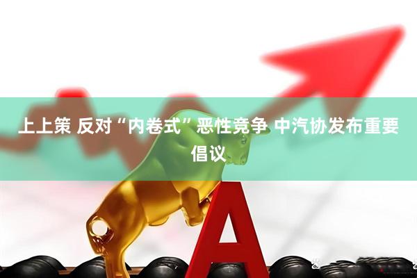 上上策 反对“内卷式”恶性竞争 中汽协发布重要倡议