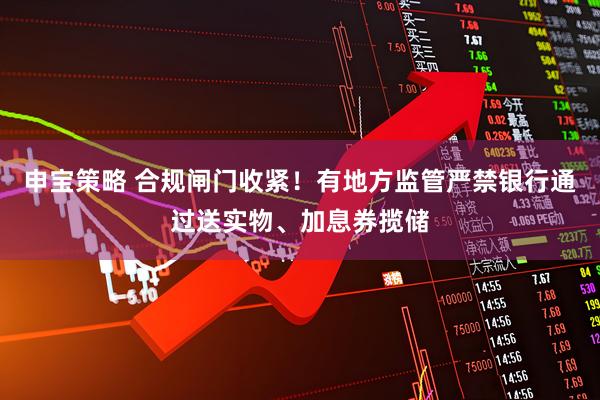 申宝策略 合规闸门收紧！有地方监管严禁银行通过送实物、加息券揽储