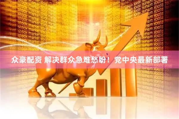 众豪配资 解决群众急难愁盼！党中央最新部署