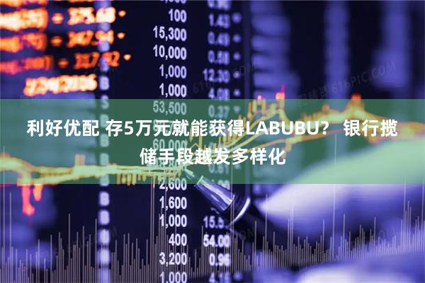 利好优配 存5万元就能获得LABUBU？ 银行揽储手段越发多样化