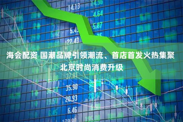 海会配资 国潮品牌引领潮流、首店首发火热集聚 北京时尚消费升级