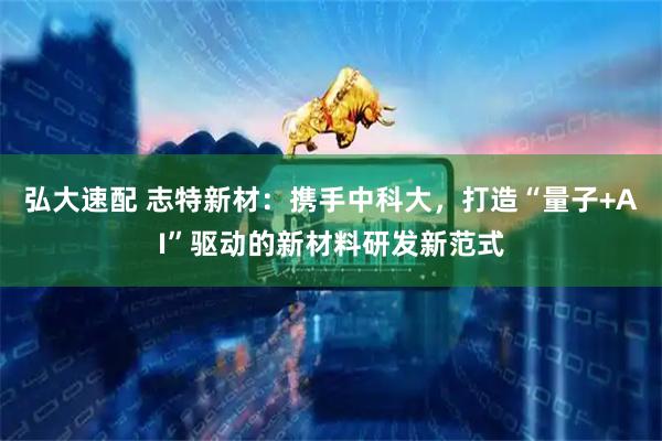 弘大速配 志特新材：携手中科大，打造“量子+AI”驱动的新材料研发新范式