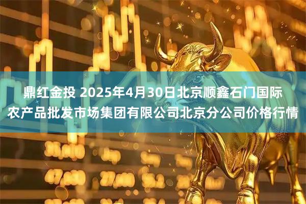 鼎红金投 2025年4月30日北京顺鑫石门国际农产品批发市场集团有限公司北京分公司价格行情