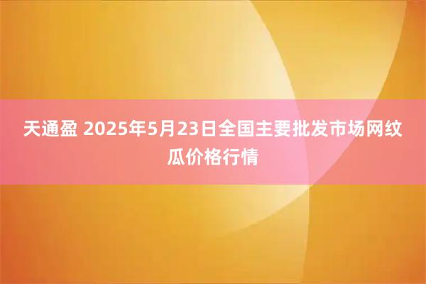 天通盈 2025年5月23日全国主要批发市场网纹瓜价格行情