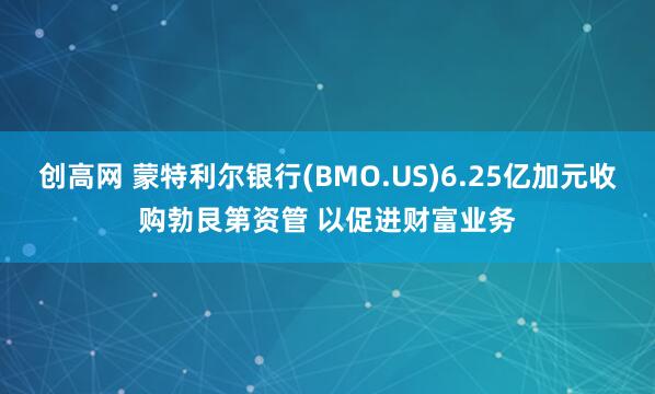 创高网 蒙特利尔银行(BMO.US)6.25亿加元收购勃艮第资管 以促进财富业务