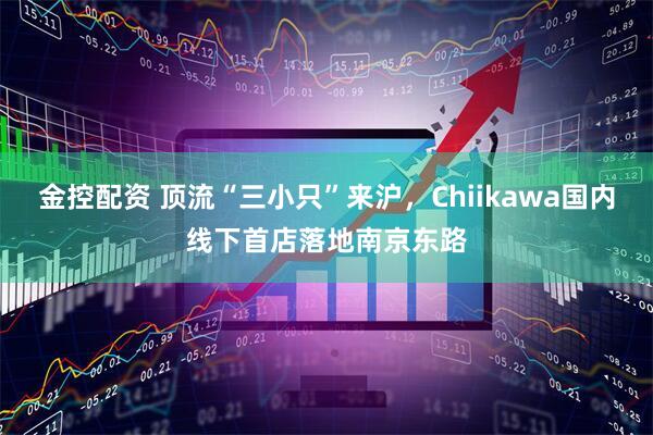 金控配资 顶流“三小只”来沪，Chiikawa国内线下首店落地南京东路