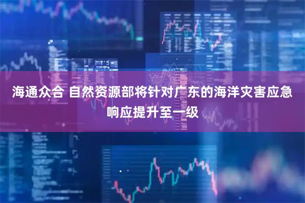 海通众合 自然资源部将针对广东的海洋灾害应急响应提升至一级