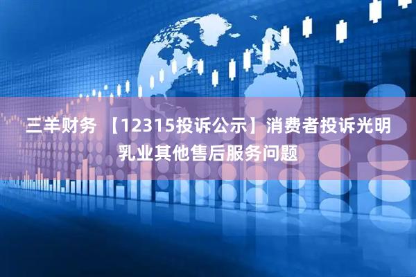 三羊财务 【12315投诉公示】消费者投诉光明乳业其他售后服务问题