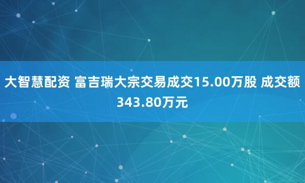 大智慧配资 富吉瑞大宗交易成交15.00万股 成交额343.80万元