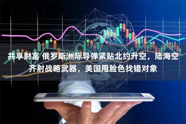 共享财富 俄罗斯洲际导弹紧贴北约升空，陆海空齐射战略武器，美国甩脸色找错对象