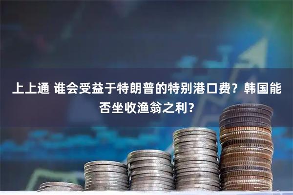 上上通 谁会受益于特朗普的特别港口费？韩国能否坐收渔翁之利？
