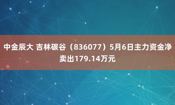中金辰大 吉林碳谷（836077）5月6日主力资金净卖出179.14万元