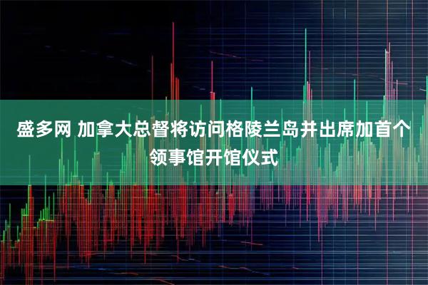 盛多网 加拿大总督将访问格陵兰岛并出席加首个领事馆开馆仪式