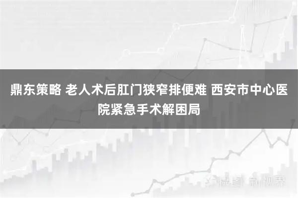 鼎东策略 老人术后肛门狭窄排便难 西安市中心医院紧急手术解困局