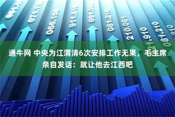 通牛网 中央为江渭清6次安排工作无果，毛主席亲自发话：就让他去江西吧