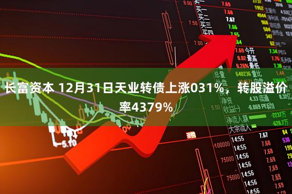 长富资本 12月31日天业转债上涨031%，转股溢价率4379%