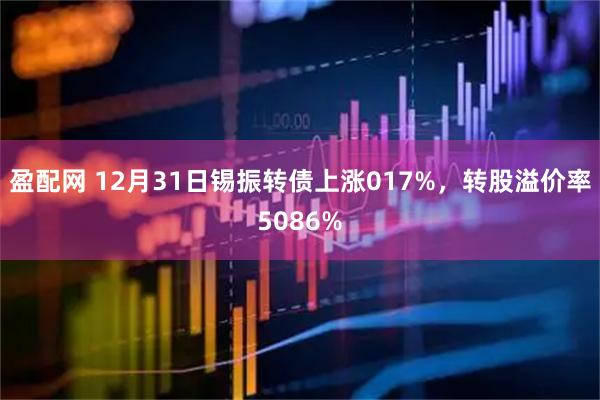 盈配网 12月31日锡振转债上涨017%，转股溢价率5086%