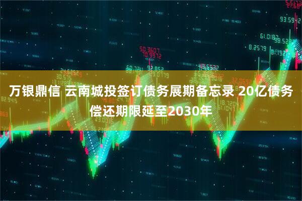 万银鼎信 云南城投签订债务展期备忘录 20亿债务偿还期限延至2030年