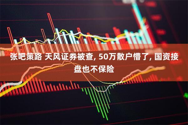 张吧策路 天风证券被查, 50万散户懵了, 国资接盘也不保险