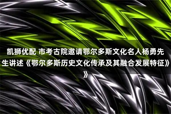 凯狮优配 市考古院邀请鄂尔多斯文化名人杨勇先生讲述《鄂尔多斯历史文化传承及其融合发展特征》