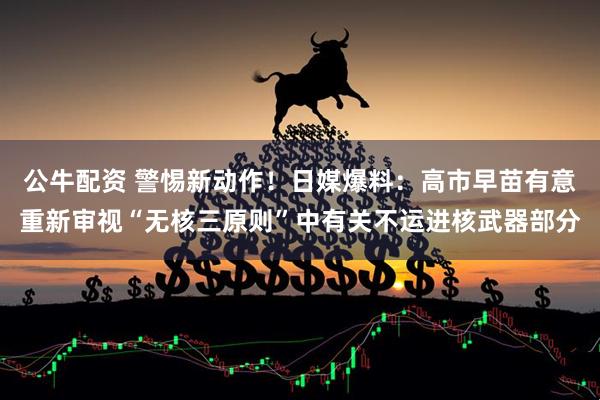 公牛配资 警惕新动作！日媒爆料：高市早苗有意重新审视“无核三原则”中有关不运进核武器部分