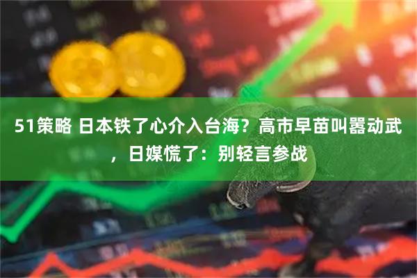 51策略 日本铁了心介入台海？高市早苗叫嚣动武，日媒慌了：别轻言参战