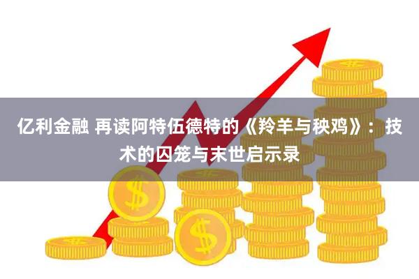 亿利金融 再读阿特伍德特的《羚羊与秧鸡》：技术的囚笼与末世启示录
