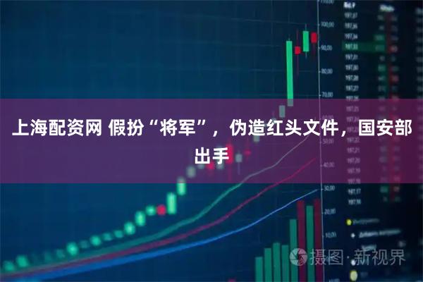 上海配资网 假扮“将军”，伪造红头文件，国安部出手